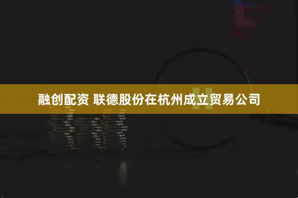 融创配资 联德股份在杭州成立贸易公司