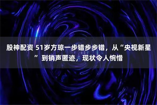 股神配资 51岁方琼一步错步步错，从“央视新星” 到销声匿迹，现状令人惋惜