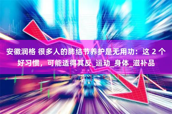 安徽润格 很多人的肺结节养护是无用功：这 2 个好习惯，可能适得其反_运动_身体_滋补品