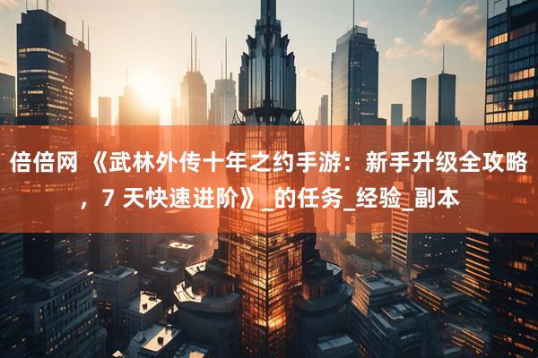 倍倍网 《武林外传十年之约手游：新手升级全攻略，7 天快速进阶》_的任务_经验_副本