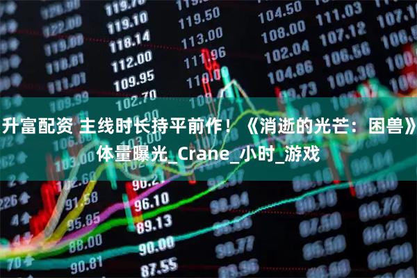 升富配资 主线时长持平前作！《消逝的光芒：困兽》体量曝光_Crane_小时_游戏