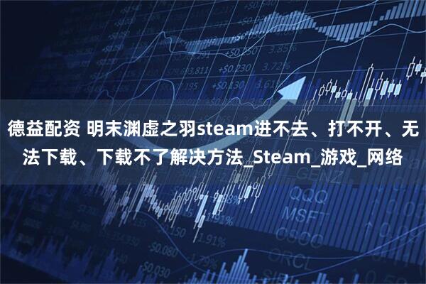 德益配资 明末渊虚之羽steam进不去、打不开、无法下载、下载不了解决方法_Steam_游戏_网络