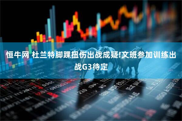 恒牛网 杜兰特脚踝扭伤出战成疑!文班参加训练出战G3待定