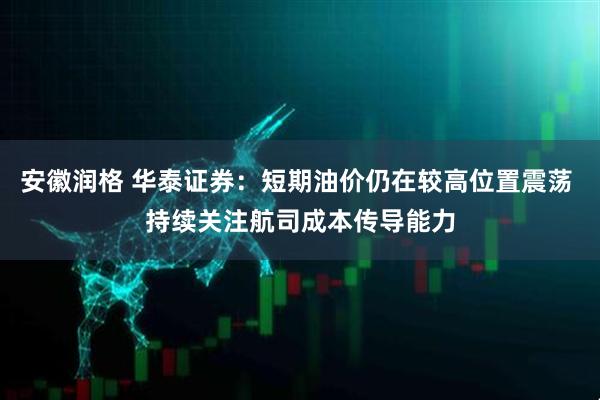 安徽润格 华泰证券：短期油价仍在较高位置震荡 持续关注航司成本传导能力