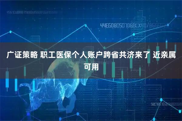 广证策略 职工医保个人账户跨省共济来了 近亲属可用