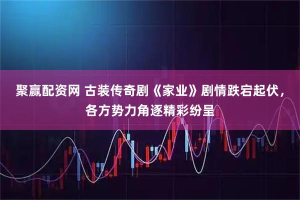 聚赢配资网 古装传奇剧《家业》剧情跌宕起伏，各方势力角逐精彩纷呈