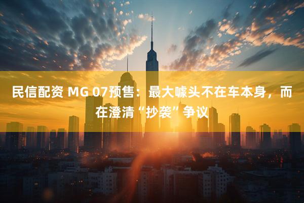民信配资 MG 07预售：最大噱头不在车本身，而在澄清“抄袭”争议