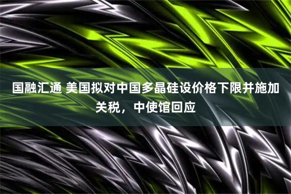 国融汇通 美国拟对中国多晶硅设价格下限并施加关税，中使馆回应